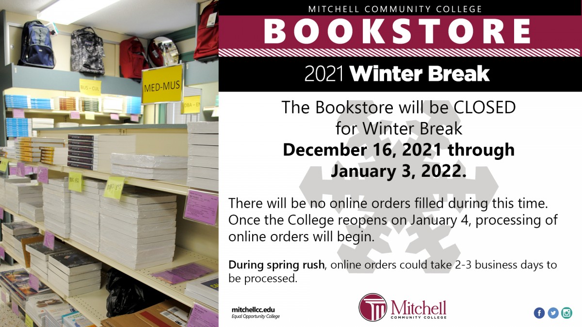 Mitchell Community College Bookstore  2021 Winter Break     The Bookstore will be CLOSED for Winter Break December 16, 2021 through January 3, 2022. There will be no online orders filled during this time. Once the College reopens on January 4, processing of online orders will begin.  During spring rush, online orders could take 2-3 business days to be processed.